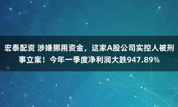 宏泰配资 涉嫌挪用资金，这家A股公司实控人被刑事立案！今年一季度净利润大跌947.89%