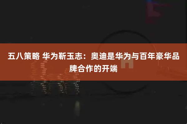 五八策略 华为靳玉志：奥迪是华为与百年豪华品牌合作的开端