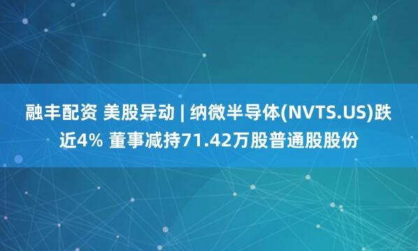 融丰配资 美股异动 | 纳微半导体(NVTS.US)跌近4% 董事减持71.42万股普通股股份
