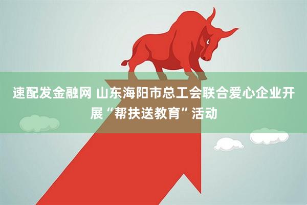 速配发金融网 山东海阳市总工会联合爱心企业开展“帮扶送教育”活动