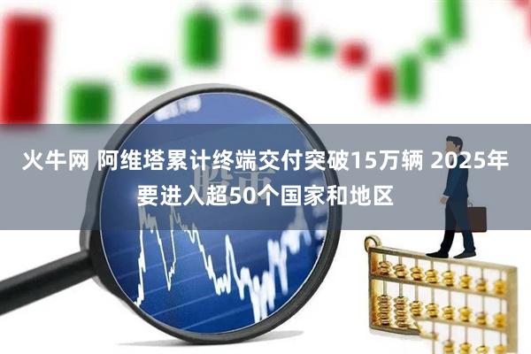 火牛网 阿维塔累计终端交付突破15万辆 2025年要进入超50个国家和地区