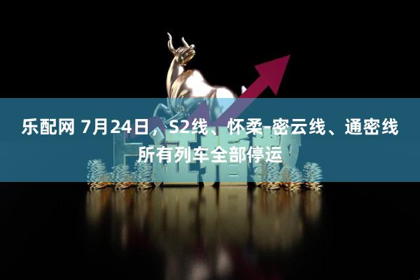 乐配网 7月24日，S2线、怀柔-密云线、通密线所有列车全部停运