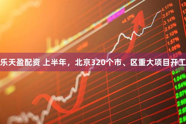 乐天盈配资 上半年，北京320个市、区重大项目开工