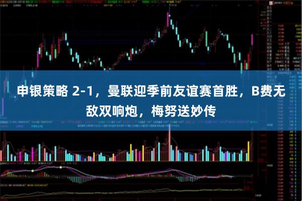 申银策略 2-1，曼联迎季前友谊赛首胜，B费无敌双响炮，梅努送妙传