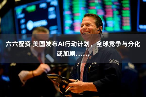 六六配资 美国发布AI行动计划，全球竞争与分化或加剧……