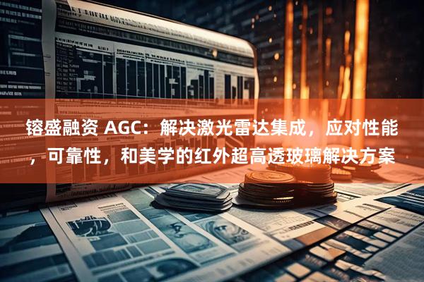 镕盛融资 AGC：解决激光雷达集成，应对性能，可靠性，和美学的红外超高透玻璃解决方案