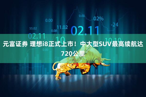 元富证券 理想i8正式上市！中大型SUV最高续航达720公里