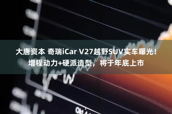 大唐资本 奇瑞iCar V27越野SUV实车曝光！增程动力+硬派造型，将于年底上市