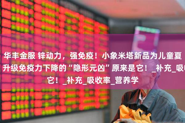 华丰金服 锌动力，强免疫！小象米塔新品为儿童夏季健康“锌”升级免疫力下降的“隐形元凶”原来是它！_补充_吸收率_营养学