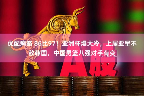 优配痢略 86比97！亚洲杯爆大冷，上届亚军不敌韩国，中国男篮八强对手有变
