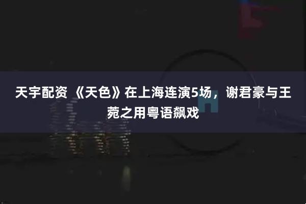 天宇配资 《天色》在上海连演5场，谢君豪与王菀之用粤语飙戏