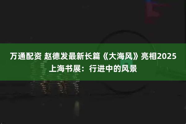 万通配资 赵德发最新长篇《大海风》亮相2025上海书展：行进中的风景
