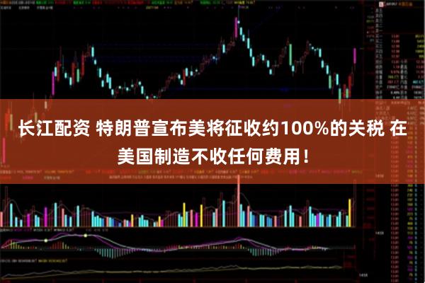 长江配资 特朗普宣布美将征收约100%的关税 在美国制造不收任何费用！
