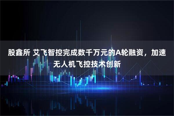 股鑫所 艾飞智控完成数千万元的A轮融资，加速无人机飞控技术创新