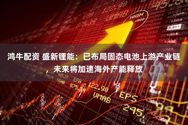 鸿牛配资 盛新锂能：已布局固态电池上游产业链，未来将加速海外产能释放