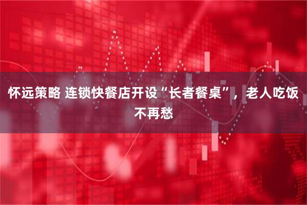 怀远策略 连锁快餐店开设“长者餐桌”，老人吃饭不再愁