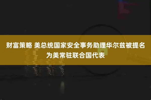 财富策略 美总统国家安全事务助理华尔兹被提名为美常驻联合国代表
