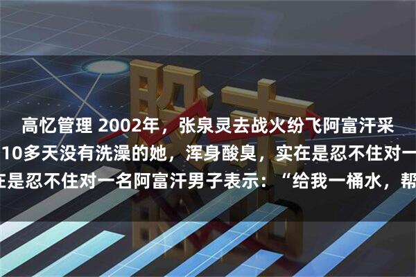 高忆管理 2002年，张泉灵去战火纷飞阿富汗采访，由于环境极其恶劣，10多天没有洗澡的她，浑身酸臭，实在是忍不住对一名阿富汗男子表示：“给我一桶水，帮我守下门。”
