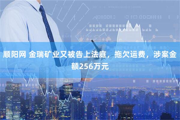 顺阳网 金瑞矿业又被告上法庭，拖欠运费，涉案金额256万元