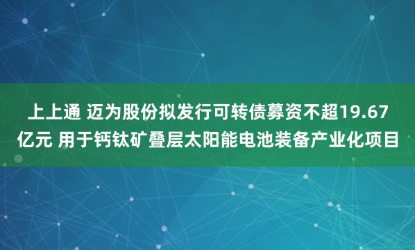 上上通 迈为股份拟发行可转债募资不超19.67亿元 用于钙钛矿叠层太阳能电池装备产业化项目