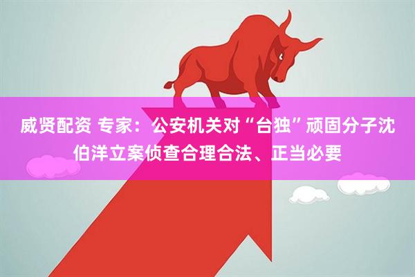 威贤配资 专家：公安机关对“台独”顽固分子沈伯洋立案侦查合理合法、正当必要