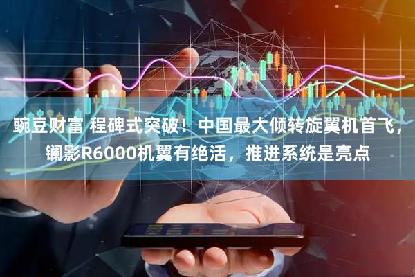 豌豆财富 程碑式突破！中国最大倾转旋翼机首飞，镧影R6000机翼有绝活，推进系统是亮点