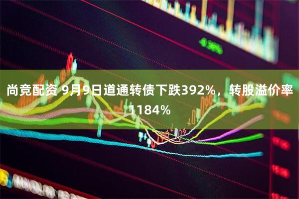 尚竞配资 9月9日道通转债下跌392%，转股溢价率1184%