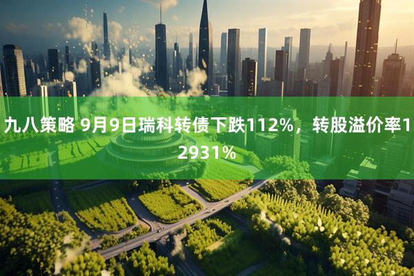 九八策略 9月9日瑞科转债下跌112%，转股溢价率12931%